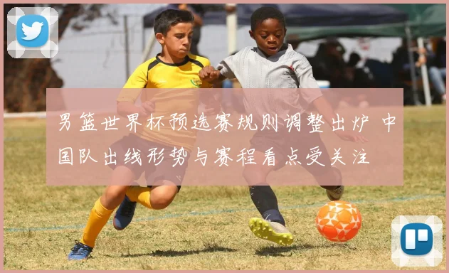 男篮世界杯预选赛规则调整出炉 中国队出线形势与赛程看点受关注