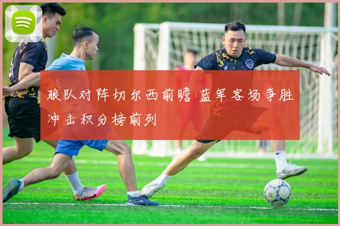 狼队对阵切尔西前瞻 蓝军客场争胜冲击积分榜前列