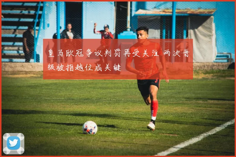 皇马欧冠争议判罚再受关注 两次晋级被指越位成关键