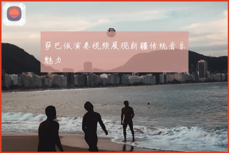 萨巴依演奏视频展现新疆传统音乐魅力