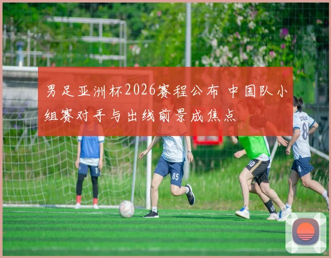 男足亚洲杯2026赛程公布 中国队小组赛对手与出线前景成焦点