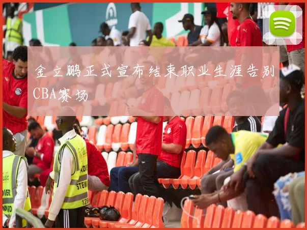 金立鹏正式宣布结束职业生涯告别CBA赛场