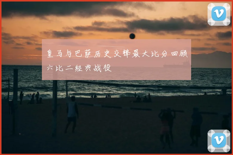 皇马与巴萨历史交锋最大比分回顾六比二经典战役