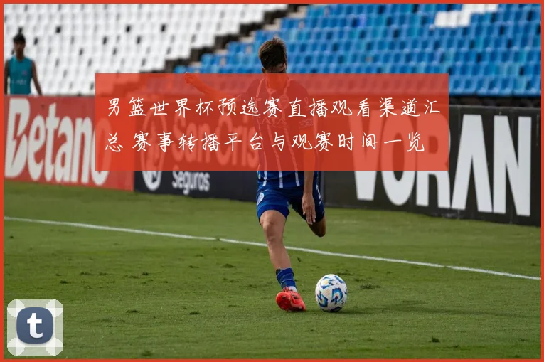 男篮世界杯预选赛直播观看渠道汇总 赛事转播平台与观赛时间一览