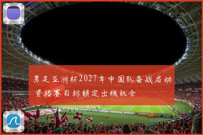 男足亚洲杯2027年中国队备战启动 资格赛目标锁定出线机会