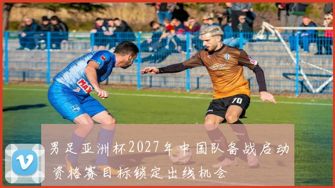 男足亚洲杯2027年中国队备战启动 资格赛目标锁定出线机会