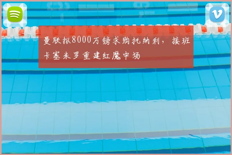 曼联拟8000万镑求购托纳利,接班卡塞米罗重建红魔中场