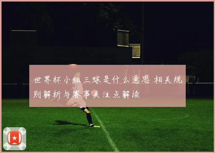 世界杯小组三球是什么意思 相关规则解析与赛事关注点解读
