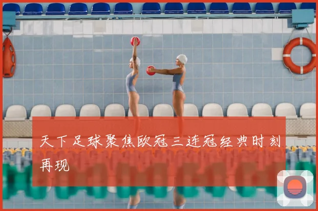 天下足球聚焦欧冠三连冠经典时刻再现