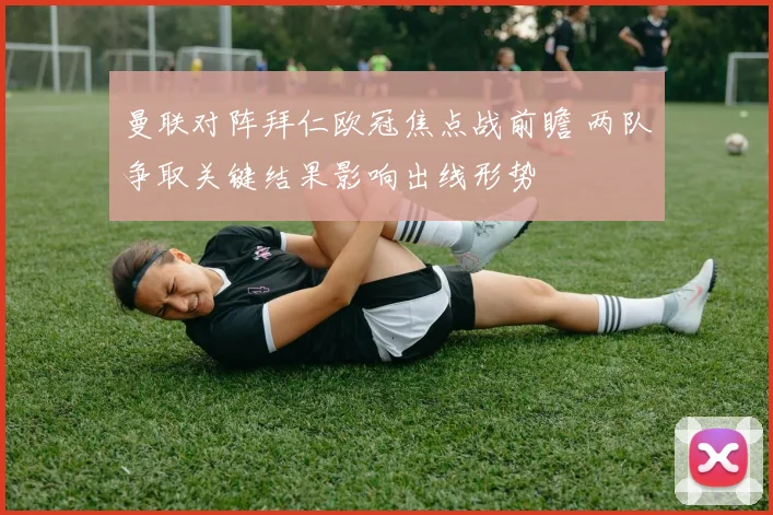 曼联对阵拜仁欧冠焦点战前瞻 两队争取关键结果影响出线形势
