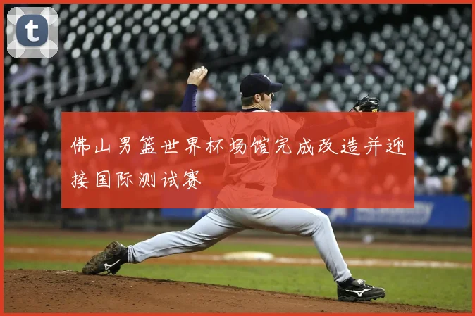 佛山男篮世界杯场馆完成改造并迎接国际测试赛