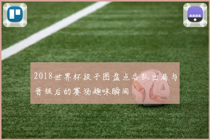 2018世界杯段子图盘点各队出局与晋级后的赛场趣味瞬间